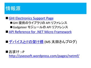 情報源
 GHI Electronics Support Page
   GHI 提供のライブラリの API リファレンス
   Gadgeteer モジュールの API リファレンス
 API Reference for .NET Micro Framework

 デバイスとITの架け橋 (MS 太田さんブログ)

 おまけ :-P
  http://yseosoft.wordpress.com/pages/netmf/
 