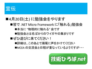 宣伝
4月20日(土) に勉強会をやります
 皆で .NET Micro Framework に「触れる」勉強会
   本当に “物理的に触れる” 会です
   勉強会とは名ばかりのワイガヤの集まりです
 ぜひ遊びに来てください！
   詳細は、このあとで瀬尾に声をかけてください
   MCEA の交流会と日程が重なっているようですが・・・
 