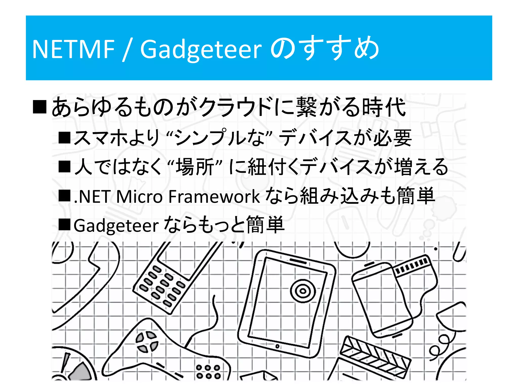 NETMF / Gadgeteer のすすめ
あらゆるものがクラウドに繋がる時代
スマホより “シンプルな” デバイスが必要
人ではなく “場所” に紐付くデバイスが増える
.NET Micro Framework なら組み込みも簡単
Gadgeteer ならもっと簡単
 