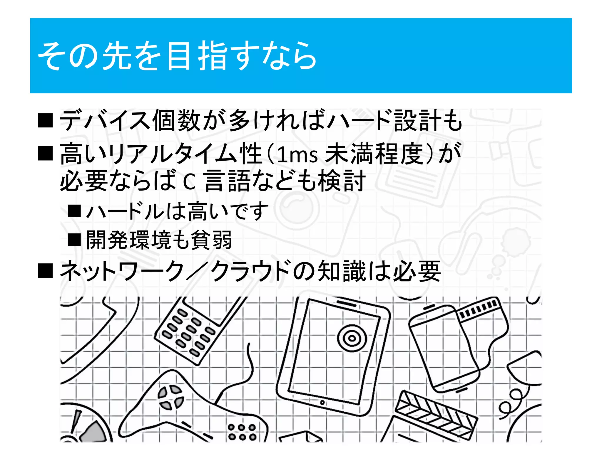 その先を目指すなら
 デバイス個数が多ければハード設計も
 高いリアルタイム性（1ms 未満程度）が
必要ならば C 言語なども検討
ハードルは高いです
開発環境も貧弱
 ネットワーク／クラウドの知識は必要
 