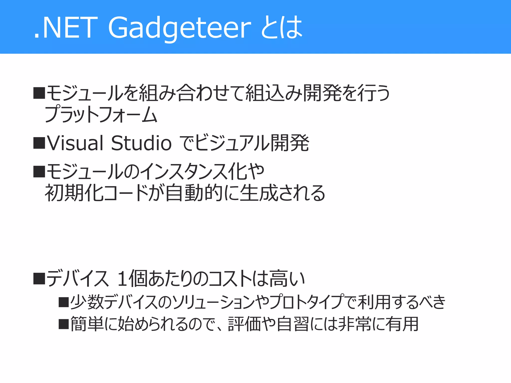 .NET Gadgeteer とは
モジュールを組み合わせて組込み開発を行う
プラットフォーム
Visual Studio でビジュアル開発
モジュールのインスタンス化や
初期化コードが自動的に生成される
デバイス 1個あたりのコストは高い
少数デバイスのソリューションやプロトタイプで利用するべき
簡単に始められるので、評価や自習には非常に有用
 