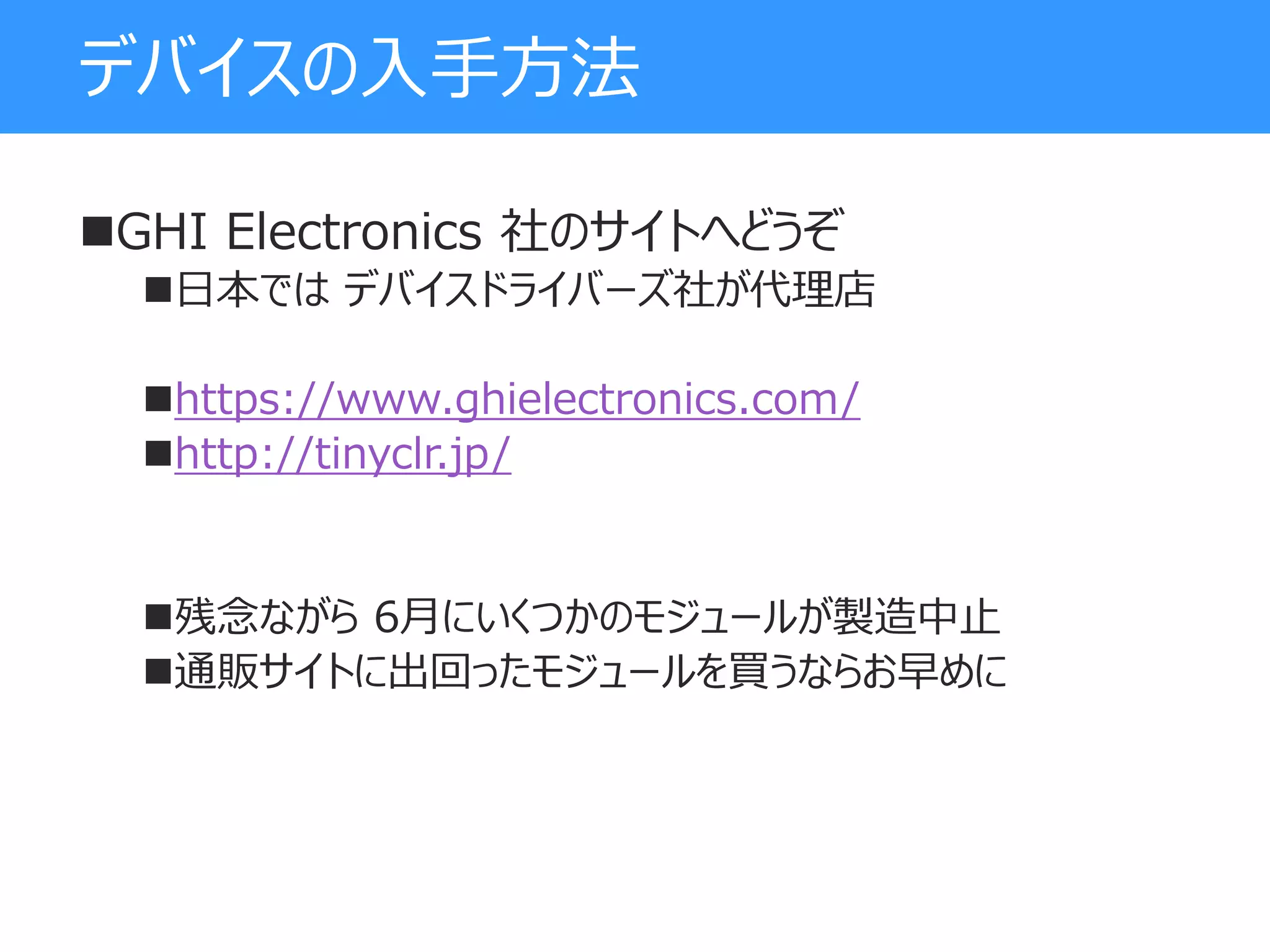 デバイスの入手方法
GHI Electronics 社のサイトへどうぞ
日本では デバイスドライバーズ社が代理店
https://www.ghielectronics.com/
http://tinyclr.jp/
残念ながら 6月にいくつかのモジュールが製造中止
通販サイトに出回ったモジュールを買うならお早めに
 