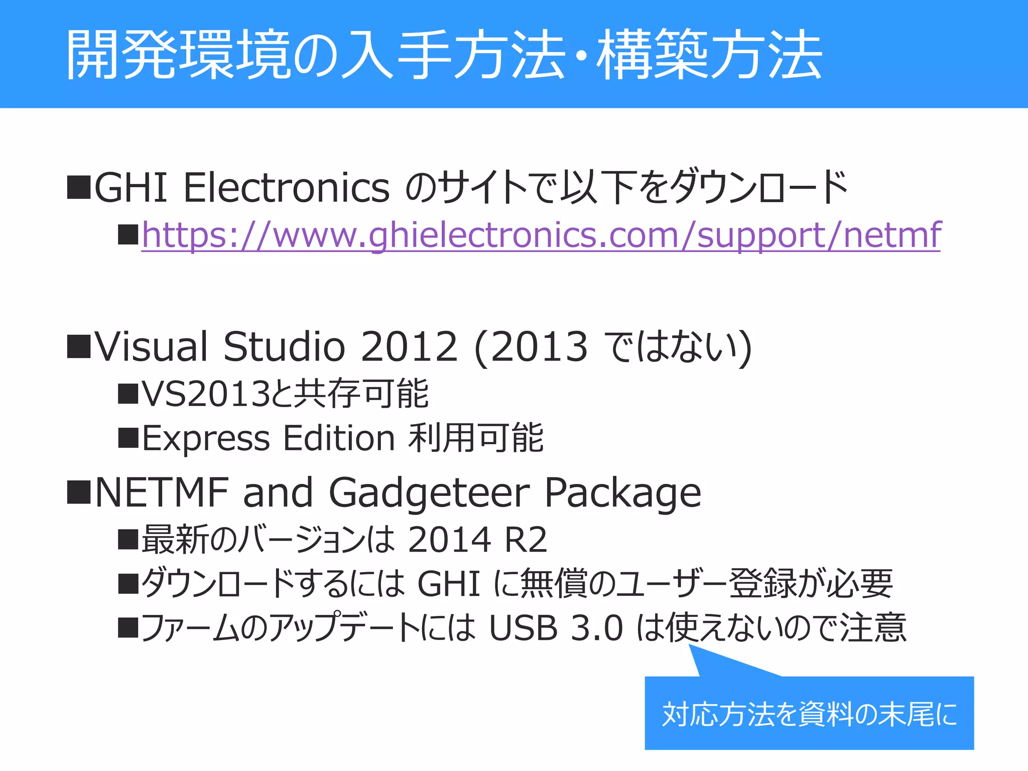 開発環境の入手方法・構築方法
GHI Electronics のサイトで以下をダウンロード
https://www.ghielectronics.com/support/netmf
Visual Studio 2012 (2013 ではない)
VS2013と共存可能
Express Edition 利用可能
NETMF and Gadgeteer Package
最新のバージョンは 2014 R2
ダウンロードするには GHI に無償のユーザー登録が必要
ファームのアップデートには USB 3.0 は使えないので注意
対応方法を資料の末尾に
 