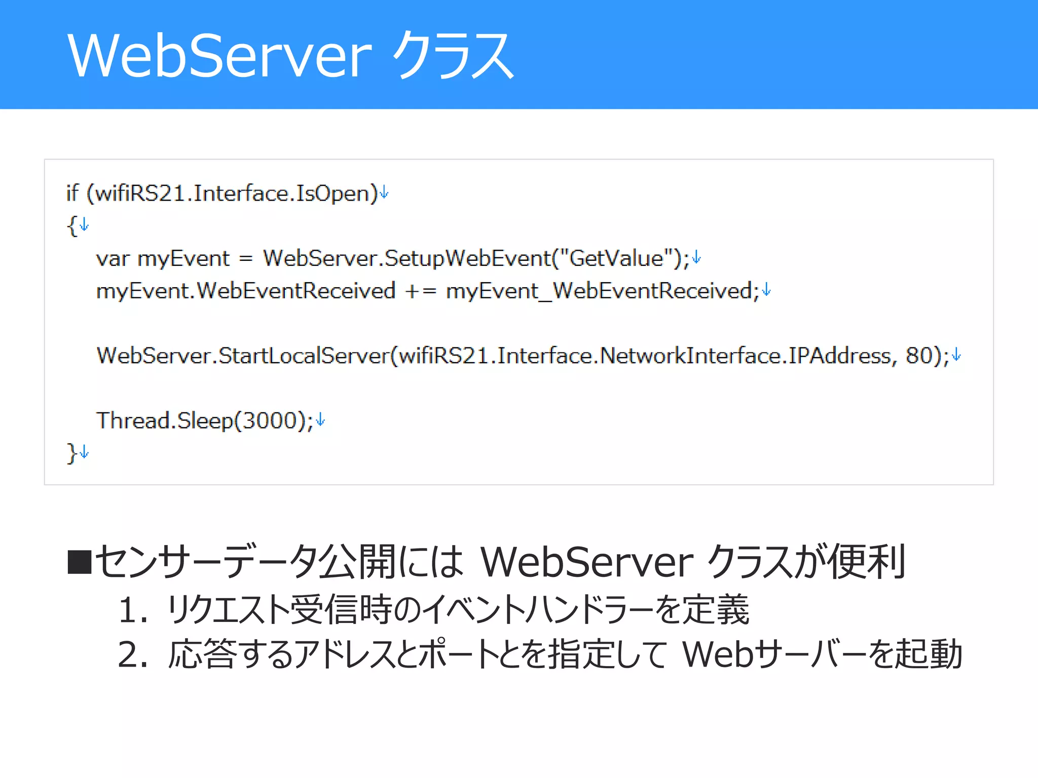 WebServer クラス
センサーデータ公開には WebServer クラスが便利
1. リクエスト受信時のイベントハンドラーを定義
2. 応答するアドレスとポートとを指定して Webサーバーを起動
 