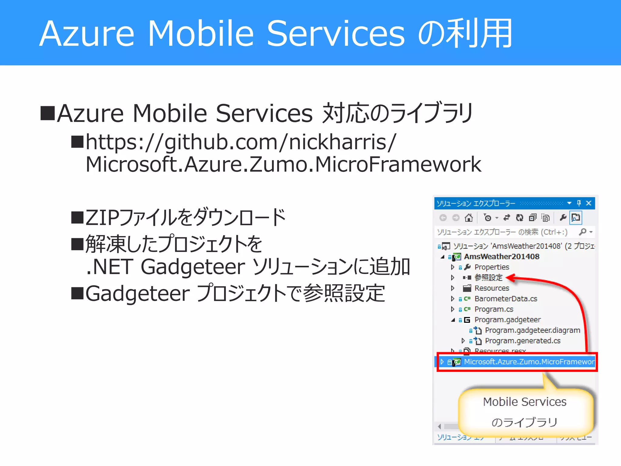 Azure Mobile Services の利用
Azure Mobile Services 対応のライブラリ
https://github.com/nickharris/
Microsoft.Azure.Zumo.MicroFramework
ZIPファイルをダウンロード
解凍したプロジェクトを
.NET Gadgeteer ソリューションに追加
Gadgeteer プロジェクトで参照設定
 
