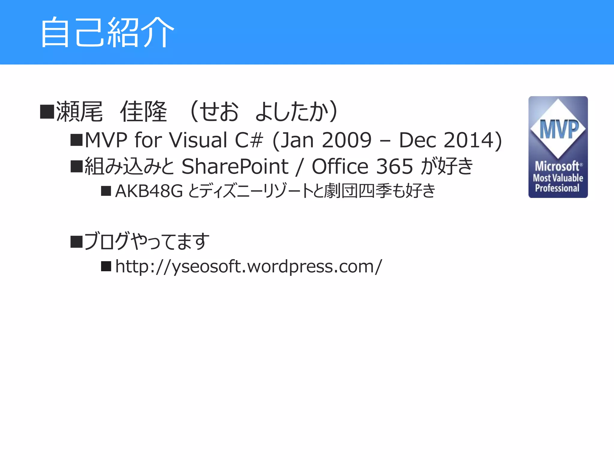 自己紹介
瀬尾 佳隆 （せお よしたか）
MVP for Visual C# (Jan 2009 – Dec 2014)
組み込みと SharePoint / Office 365 が好き
 AKB48G とディズニーリゾートと劇団四季も好き
ブログやってます
 http://yseosoft.wordpress.com/
 