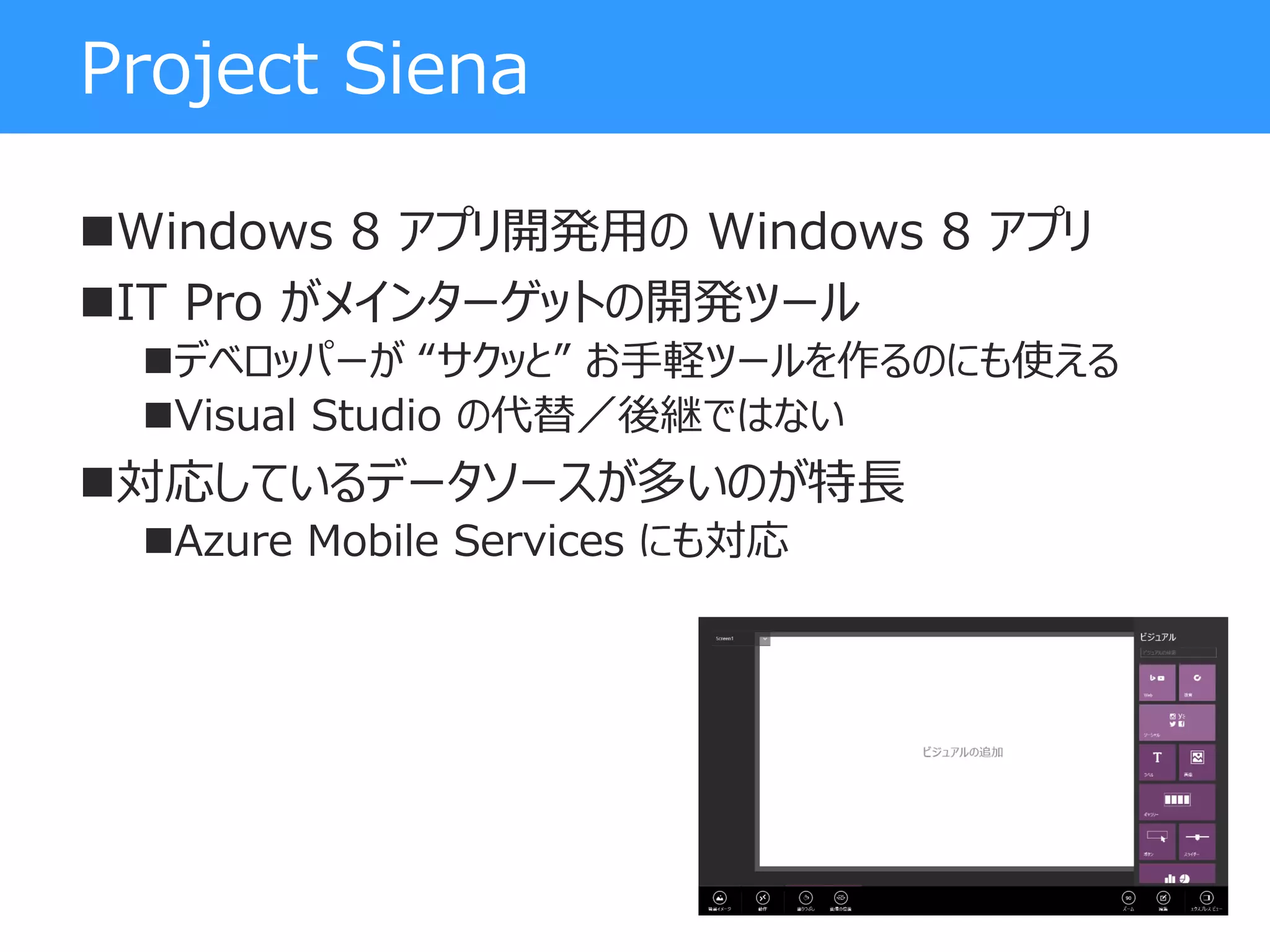Project Siena
Windows 8 アプリ開発用の Windows 8 アプリ
IT Pro がメインターゲットの開発ツール
デベロッパーが “サクッと” お手軽ツールを作るのにも使える
Visual Studio の代替／後継ではない
対応しているデータソースが多いのが特長
Azure Mobile Services にも対応
 