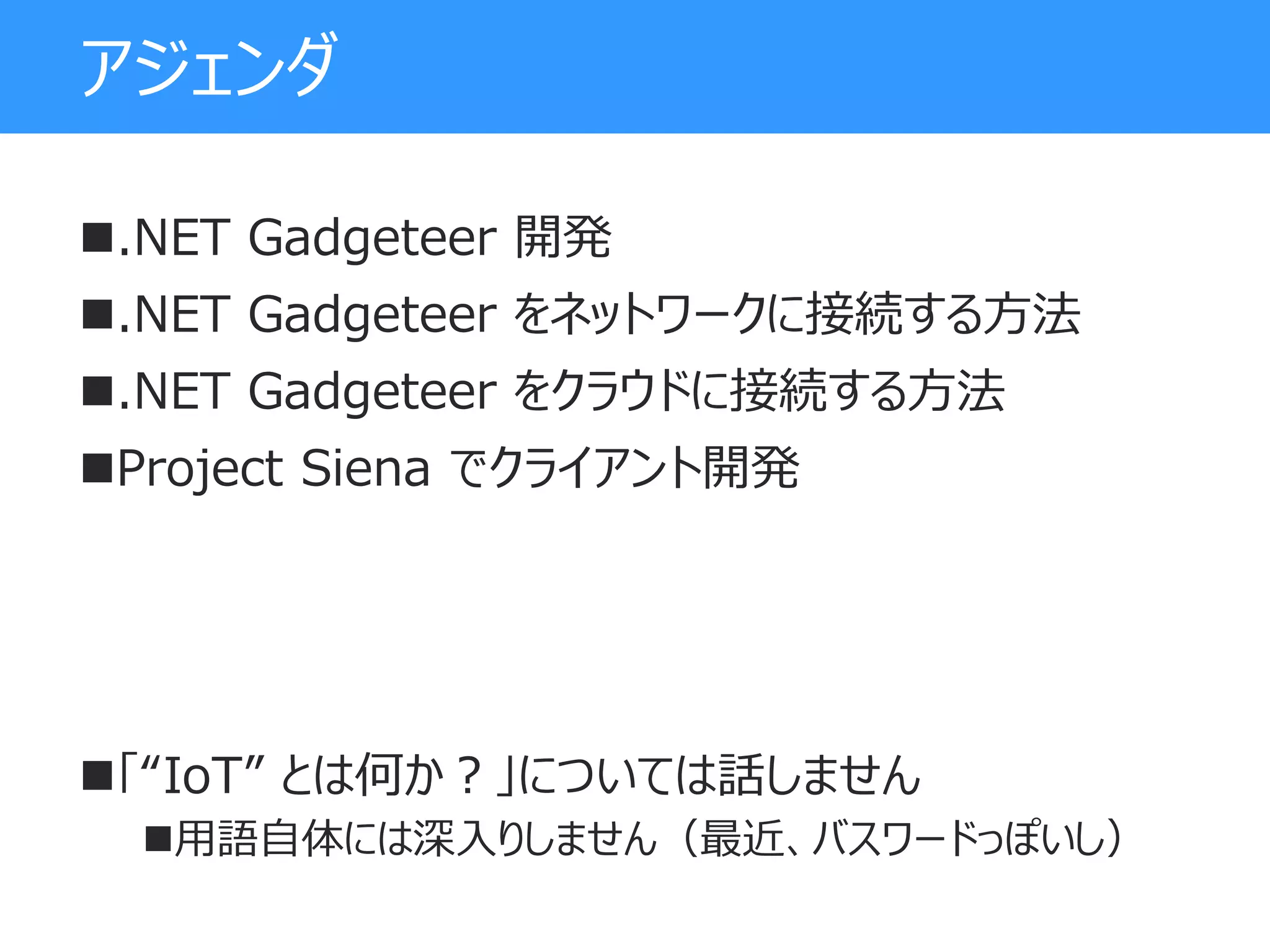 アジェンダ
.NET Gadgeteer 開発
.NET Gadgeteer をネットワークに接続する方法
.NET Gadgeteer をクラウドに接続する方法
Project Siena でクライアント開発
「“IoT” とは何か？」については話しません
用語自体には深入りしません（最近、バスワードっぽいし）
 