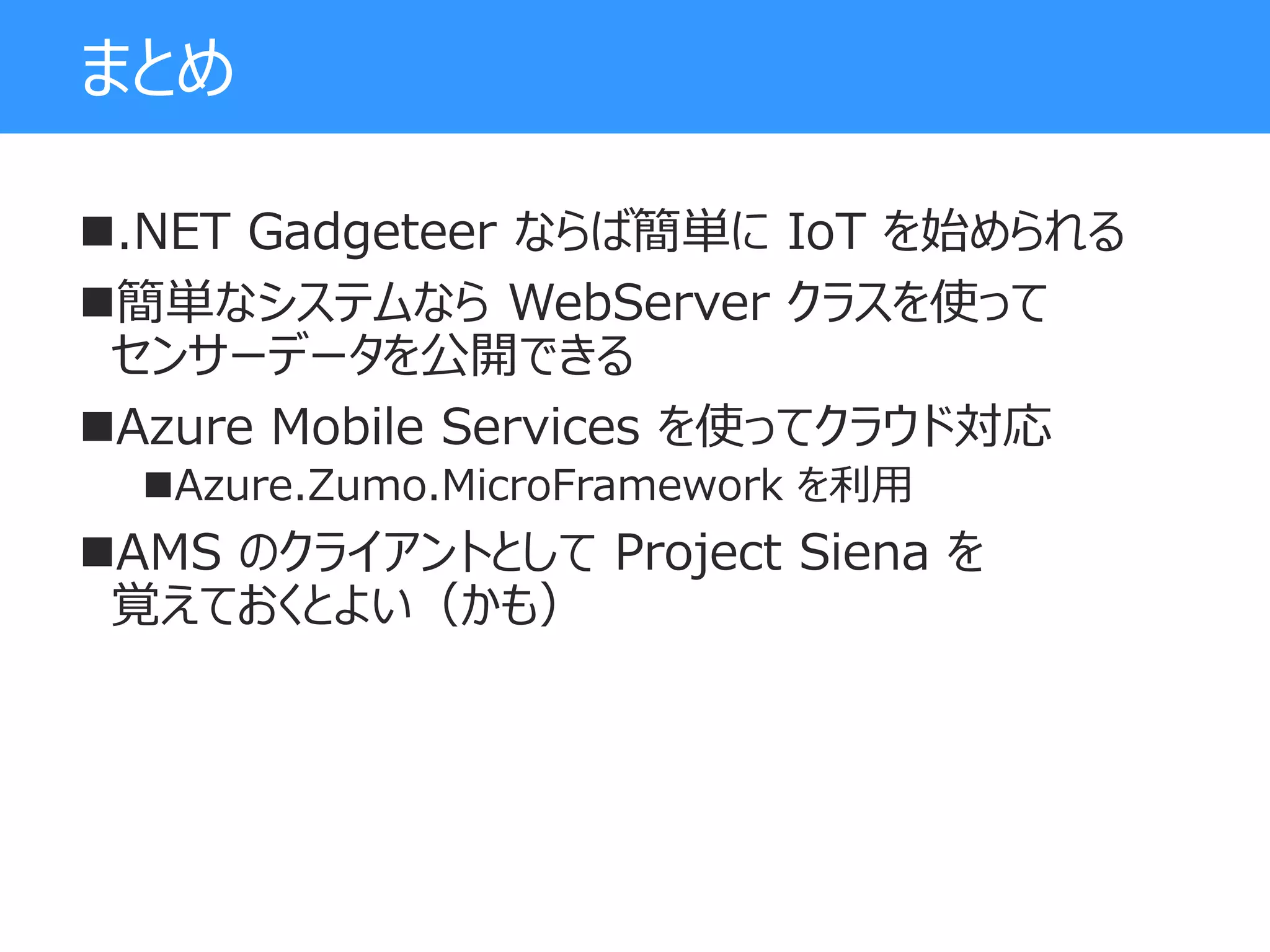 まとめ
.NET Gadgeteer ならば簡単に IoT を始められる
簡単なシステムなら WebServer クラスを使って
センサーデータを公開できる
Azure Mobile Services を使ってクラウド対応
Azure.Zumo.MicroFramework を利用
AMS のクライアントとして Project Siena を
覚えておくとよい（かも）
 