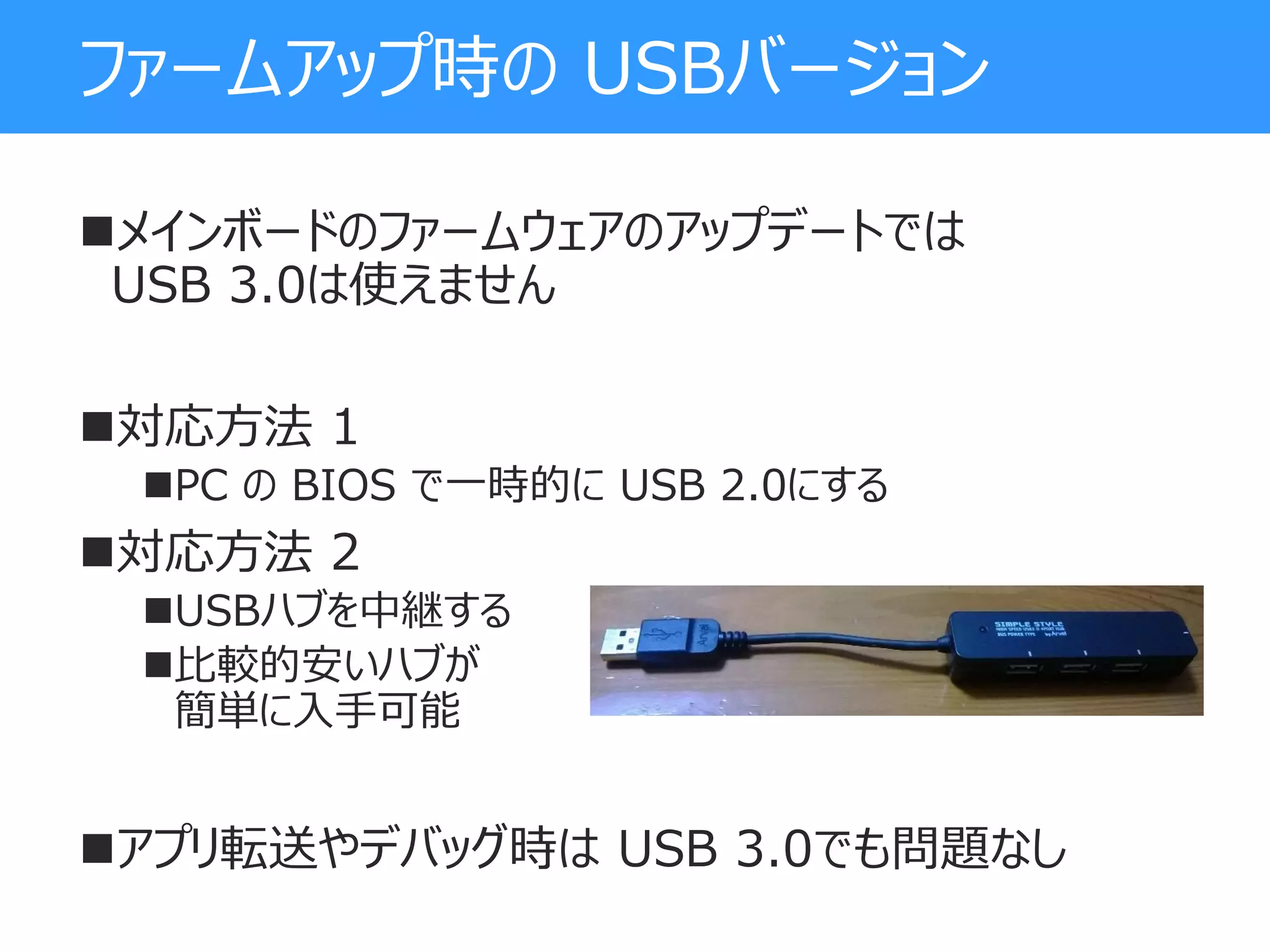 ファームアップ時の USBバージョン
メインボードのファームウェアのアップデートでは
USB 3.0は使えません
対応方法 1
PC の BIOS で一時的に USB 2.0にする
対応方法 2
USBハブを中継する
比較的安いハブが
簡単に入手可能
アプリ転送やデバッグ時は USB 3.0でも問題なし
 