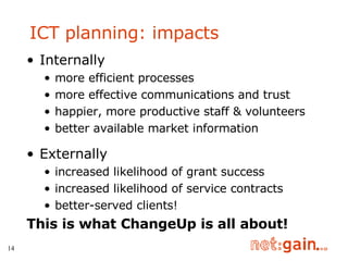 Internally more efficient processes more effective communications and trust  happier, more productive staff & volunteers better available market information Externally increased likelihood of grant success increased likelihood of service contracts better-served clients! This is what ChangeUp is all about! ICT planning: impacts 