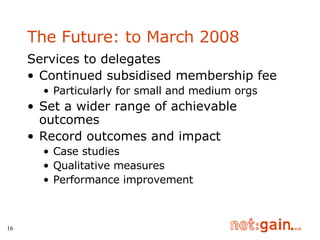 The Future: to March 2008 Services to delegates Continued subsidised membership fee Particularly for small and medium orgs Set a wider range of achievable outcomes Record outcomes and impact Case studies Qualitative measures Performance improvement 