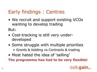 Early findings : Centres We recruit and support existing VCOs wanting to develop trading But: Cost-tracking is still very under-developed Some struggle with multiple priorities Grants & bidding vs Contracts & trading Most hated the idea of ‘selling’ The programme has had to be very flexible! 