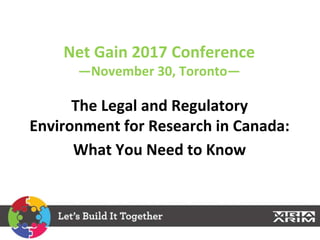 Net Gain 2017 Conference
—November 30, Toronto—
The Legal and Regulatory
Environment for Research in Canada:
What You Need to Know
 