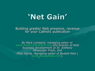 ‘ Net Gain’ Building greater Web presence, revenue for your Catholic publication By Mark Lombard, managing editor of  www.AmericanCatholic.org  and director of Web business development at St. Anthony Messenger Press, and Mike Hayes, managing editor of Busted Halo ( www.BustedHalo.com ). 