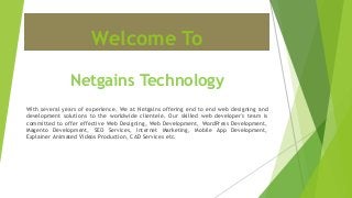 Welcome To
Netgains Technology
With several years of experience, We at Netgains offering end to end web designing and
development solutions to the worldwide clientele. Our skilled web developer's team is
committed to offer effective Web Designing, Web Development, WordPress Development,
Magento Development, SEO Services, Internet Marketing, Mobile App Development,
Explainer Animated Videos Production, CAD Services etc.
 