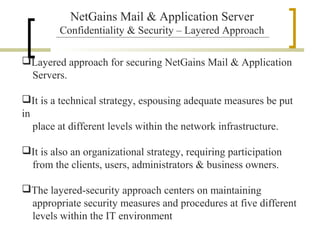 NetGains Mail & Application Server
Confidentiality & Security – Layered Approach
Layered approach for securing NetGains Mail & Application
Servers.
It is a technical strategy, espousing adequate measures be put
in
place at different levels within the network infrastructure.
It is also an organizational strategy, requiring participation
from the clients, users, administrators & business owners.
The layered-security approach centers on maintaining
appropriate security measures and procedures at five different
levels within the IT environment

 