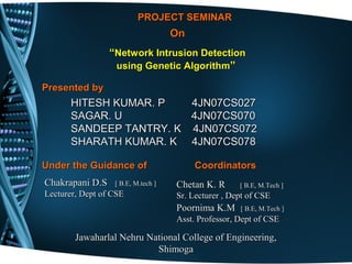 PROJECT SEMINARPROJECT SEMINAR
OnOn
““Network Intrusion DetectionNetwork Intrusion Detection
using Genetic Algorithmusing Genetic Algorithm””
Presented byPresented by
Under the Guidance ofUnder the Guidance of CoordinatorsCoordinators
Chakrapani D.SChakrapani D.S [ B.E, M.tech ][ B.E, M.tech ]
Lecturer, Dept of CSELecturer, Dept of CSE
ChetanChetan K. RK. R [ B.E, M.Tech ][ B.E, M.Tech ]
Sr. Lecturer , Dept of CSESr. Lecturer , Dept of CSE
Poornima K.MPoornima K.M [ B.E, M.Tech ][ B.E, M.Tech ]
Asst. Professor, Dept of CSEAsst. Professor, Dept of CSE
Jawaharlal Nehru National College of Engineering,Jawaharlal Nehru National College of Engineering,
ShimogaShimoga
HITESH KUMAR. P 4JN07CS027HITESH KUMAR. P 4JN07CS027
SAGAR. USAGAR. U 4JN07CS0704JN07CS070
SANDEEP TANTRY. K 4JN07CS072SANDEEP TANTRY. K 4JN07CS072
SHARATH KUMAR. K 4JN07CS078SHARATH KUMAR. K 4JN07CS078
 
