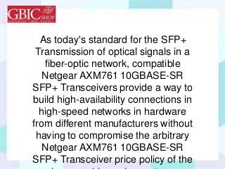 As today's standard for the SFP+
Transmission of optical signals in a
fiber-optic network, compatible
Netgear AXM761 10GBASE-SR
SFP+ Transceivers provide a way to
build high-availability connections in
high-speed networks in hardware
from different manufacturers without
having to compromise the arbitrary
Netgear AXM761 10GBASE-SR
SFP+ Transceiver price policy of the
 