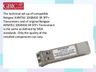 The technical set-up of compatible
Netgear AXM761 10GBASE-SR SFP+
Transceivers and of original Netgear
AXM761 10GBASE-SR SFP+ Transceivers
is the same as defined by MSA
standards. Only the quality of the
installed components can vary.
 