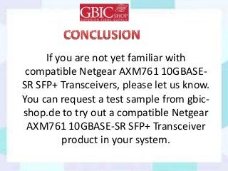 If you are not yet familiar with
compatible Netgear AXM761 10GBASE-
SR SFP+ Transceivers, please let us know.
You can request a test sample from gbic-
shop.de to try out a compatible Netgear
AXM761 10GBASE-SR SFP+ Transceiver
product in your system.
 