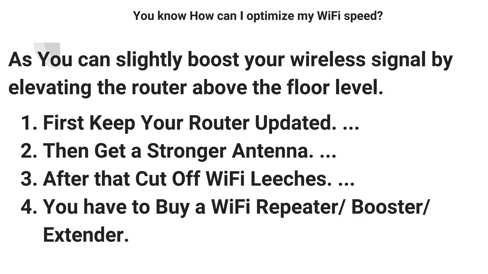 You know How can I optimize my WiFi speed?
As You can slightly boost your wireless signal by
elevating the router above the floor level.
1. First Keep Your Router Updated. ...
2. Then Get a Stronger Antenna. ...
3. After that Cut Off WiFi Leeches. ...
4. You have to Buy a WiFi Repeater/ Booster/
Extender.