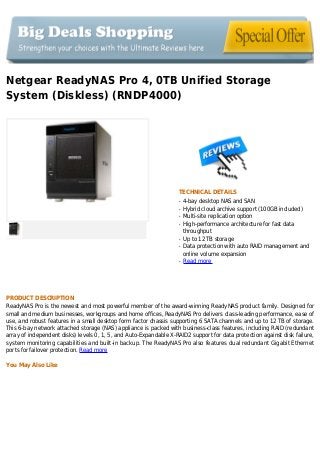 Netgear ReadyNAS Pro 4, 0TB Unified Storage
System (Diskless) (RNDP4000)
TECHNICAL DETAILS
4-bay desktop NAS and SANq
Hybrid cloud archive support (100GB included)q
Multi-site replication optionq
High-performance architecture for fast dataq
throughput
Up to 12 TB storageq
Data protection with auto RAID management andq
online volume expansion
Read moreq
PRODUCT DESCRIPTION
ReadyNAS Pro is the newest and most powerful member of the award-winning ReadyNAS product family. Designed for
small and medium businesses, workgroups and home offices, ReadyNAS Pro delivers class-leading performance, ease of
use, and robust features in a small desktop form factor chassis supporting 6 SATA channels and up to 12 TB of storage.
This 6-bay network attached storage (NAS) appliance is packed with business-class features, including RAID (redundant
array of independent disks) levels 0, 1, 5, and Auto-Expandable X-RAID2 support for data protection against disk failure,
system monitoring capabilities and built-in backup. The ReadyNAS Pro also features dual redundant Gigabit Ethernet
ports for failover protection. Read more
You May Also Like
 