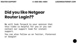 Did you like Netgear
Router Login??
We will look forward to your opinion that
this video is helpful for you or you can
contact our support team for instant
support.
You can also follow us on Twitter, Pinterest
or Google+
ROUTER SUPPORT +1-866-881-4004 LOGINROUTERNET.COM
 