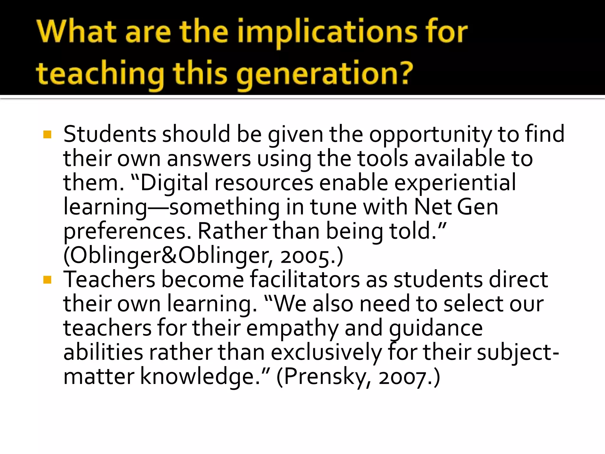 What are the implications for teaching this generation?Students should be given the opportunity to find their own answers using the tools available to them. “Digital resources enable experiential learning—something in tune with Net Gen preferences. Rather than being told.” (Oblinger & Oblinger, 2005.)Teachers become facilitators as students direct their own learning. “We also need to select our teachers for their empathy and guidance abilities rather than exclusively for their subject-matter knowledge.” (Prensky, 2007.)