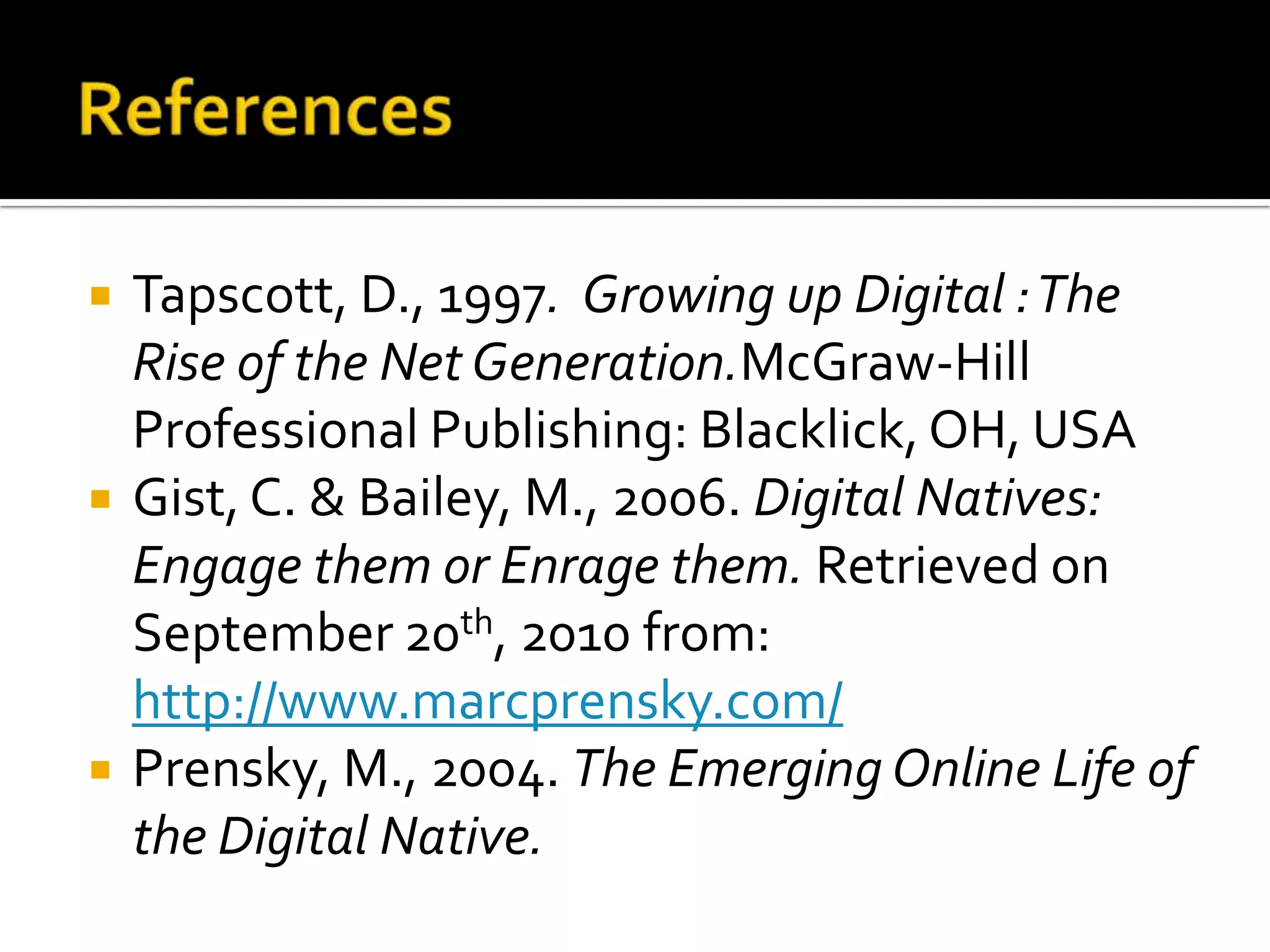 ReferencesTapscott, D., 1997.  Growing up Digital : The Rise of the Net Generation.McGraw-Hill Professional Publishing: Blacklick, OH, USAGist, C. & Bailey, M., 2006. Digital Natives: Engage them or Enrage them. Retrieved on September 20th, 2010 from: http://www.marcprensky.com/Prensky, M., 2004. The Emerging Online Life of the Digital Native.