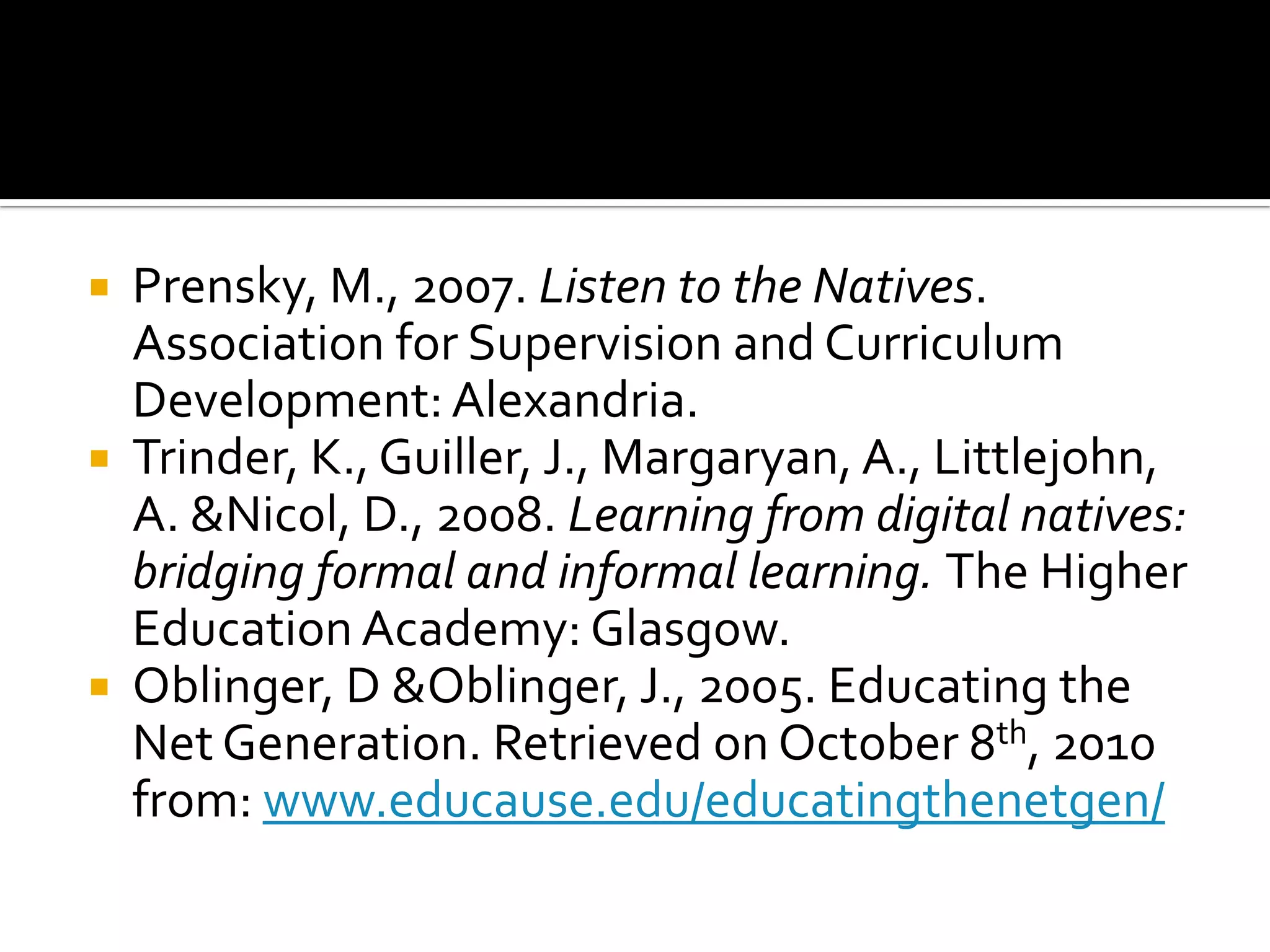 Prensky, M., 2007. Listen to the Natives. Association for Supervision and Curriculum Development: Alexandria. Trinder, K., Guiller, J., Margaryan, A., Littlejohn, A. & Nicol, D., 2008. Learning from digital natives: bridging formal and informal learning. The Higher Education Academy: Glasgow.Oblinger, D & Oblinger, J., 2005. Educating the Net Generation. Retrieved on October 8th, 2010 from: www.educause.edu/educatingthenetgen/