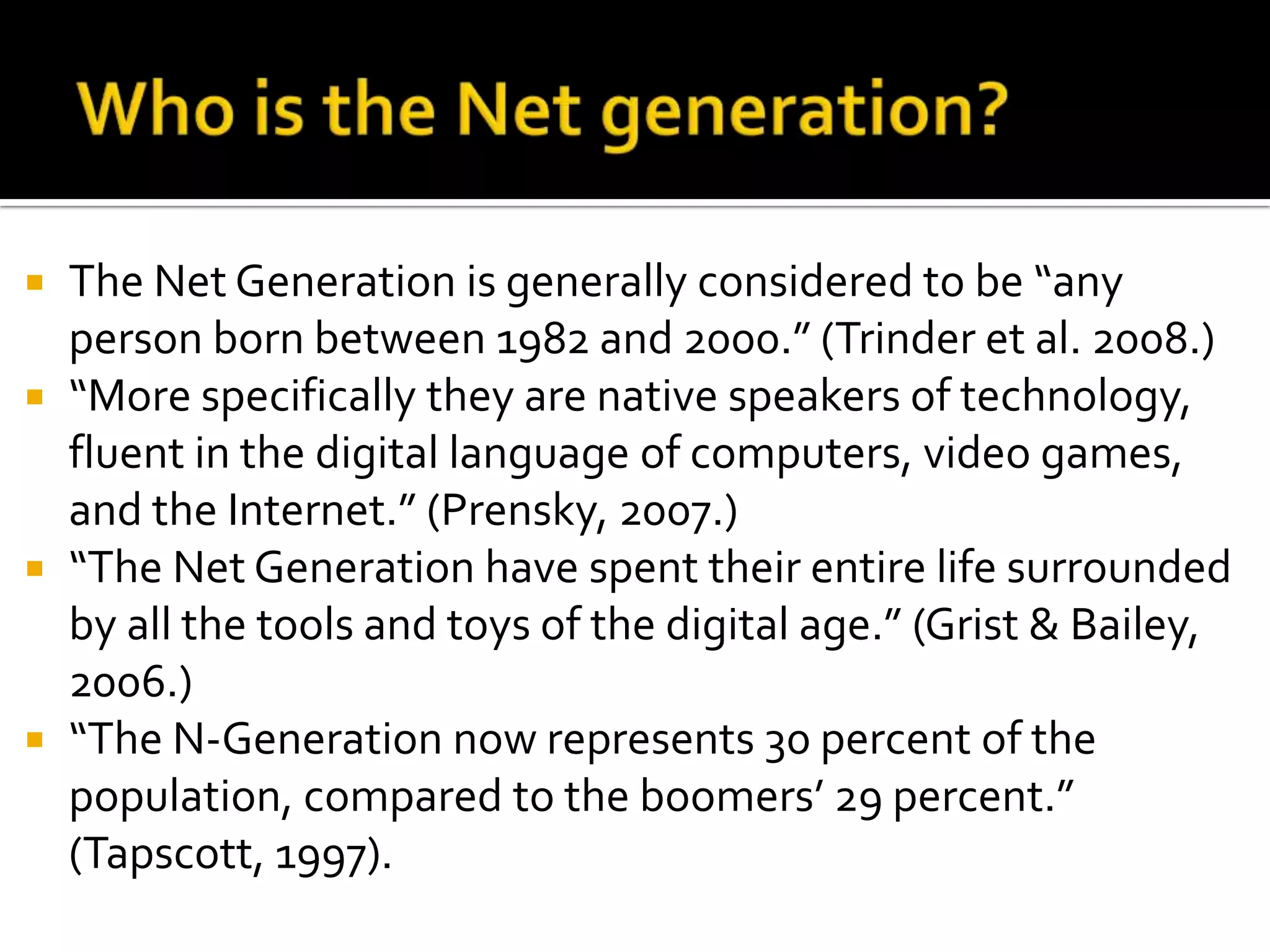 Who is the Net generation?The Net Generation is generally considered to be “any person born between 1982 and 2000.” (Trinder et al. 2008.) “More specifically they are native speakers of technology, fluent in the digital language of computers, video games, and the Internet.” (Prensky, 2007.)“The Net Generation have spent their entire life surrounded by all the tools and toys of the digital age.” (Grist & Bailey, 2006.)“The N-Generation now represents 30 percent of the population, compared to the boomers’ 29 percent.” (Tapscott, 1997). 