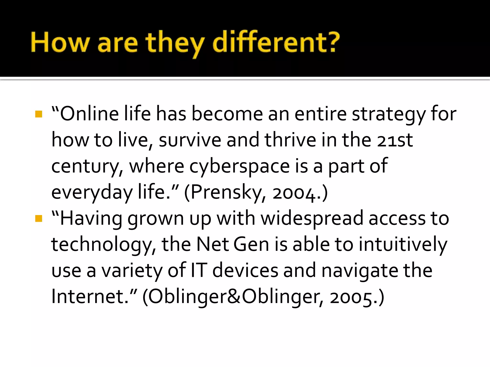 How are they different?“Online life has become an entire strategy for how to live, survive and thrive in the 21st century, where cyberspace is a part of everyday life.” (Prensky, 2004.)“Having grown up with widespread access to technology, the Net Gen is able to intuitively use a variety of IT devices and navigate the Internet.” (Oblinger & Oblinger, 2005.)