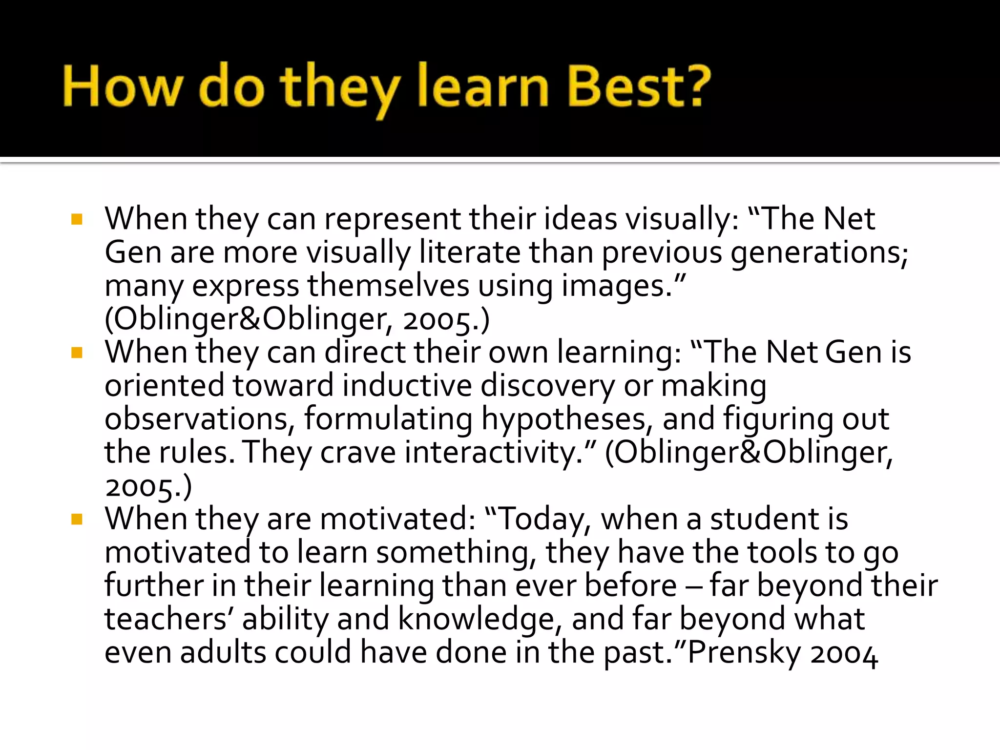 How do they learn Best?When they can represent their ideas visually: “The Net Gen are more visually literate than previous generations; many express themselves using images.” (Oblinger & Oblinger, 2005.)When they can direct their own learning: “The Net Gen is oriented toward inductive discovery or making observations, formulating hypotheses, and figuring out the rules. They crave interactivity.” (Oblinger & Oblinger, 2005.)When they are motivated: “Today, when a student is motivated to learn something, they have the tools to go further in their learning than ever before – far beyond their teachers’ ability and knowledge, and far beyond what even adults could have done in the past.”Prensky 2004