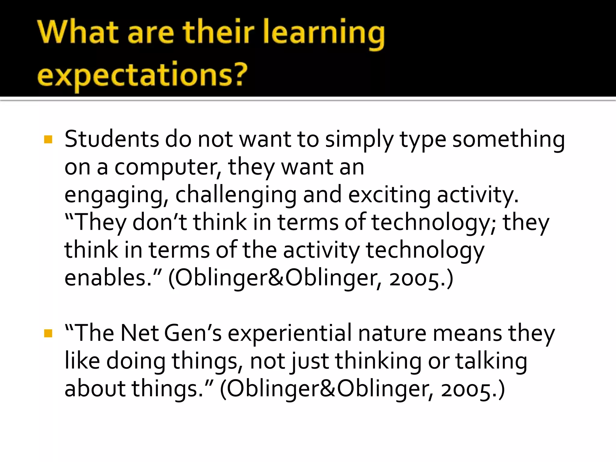 What are their learning expectations?Students do not want to simply type something on a computer, they want an engaging, challenging and exciting activity. “They don’t think in terms of technology; they think in terms of the activity technology enables.” (Oblinger & Oblinger, 2005.)“The Net Gen’s experiential nature means they like doing things, not just thinking or talking about things.” (Oblinger & Oblinger, 2005.)