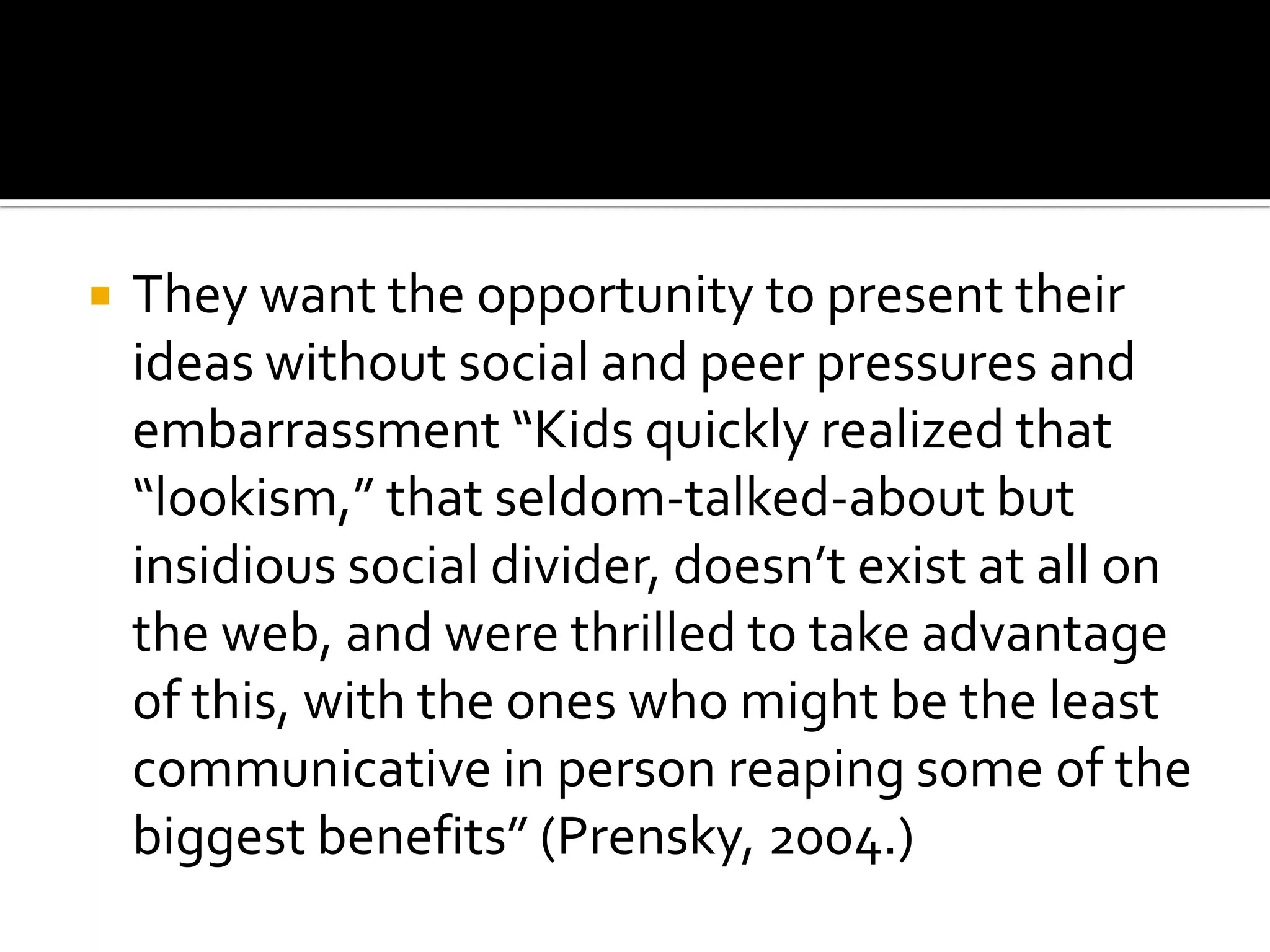 They want the opportunity to present their ideas without social and peer pressures and embarrassment “Kids quickly realized that “lookism,” that seldom-talked-about but insidious social divider, doesn’t exist at all on the web, and were thrilled to take advantage of this, with the ones who might be the least communicative in person reaping some of the biggest benefits” (Prensky, 2004.)