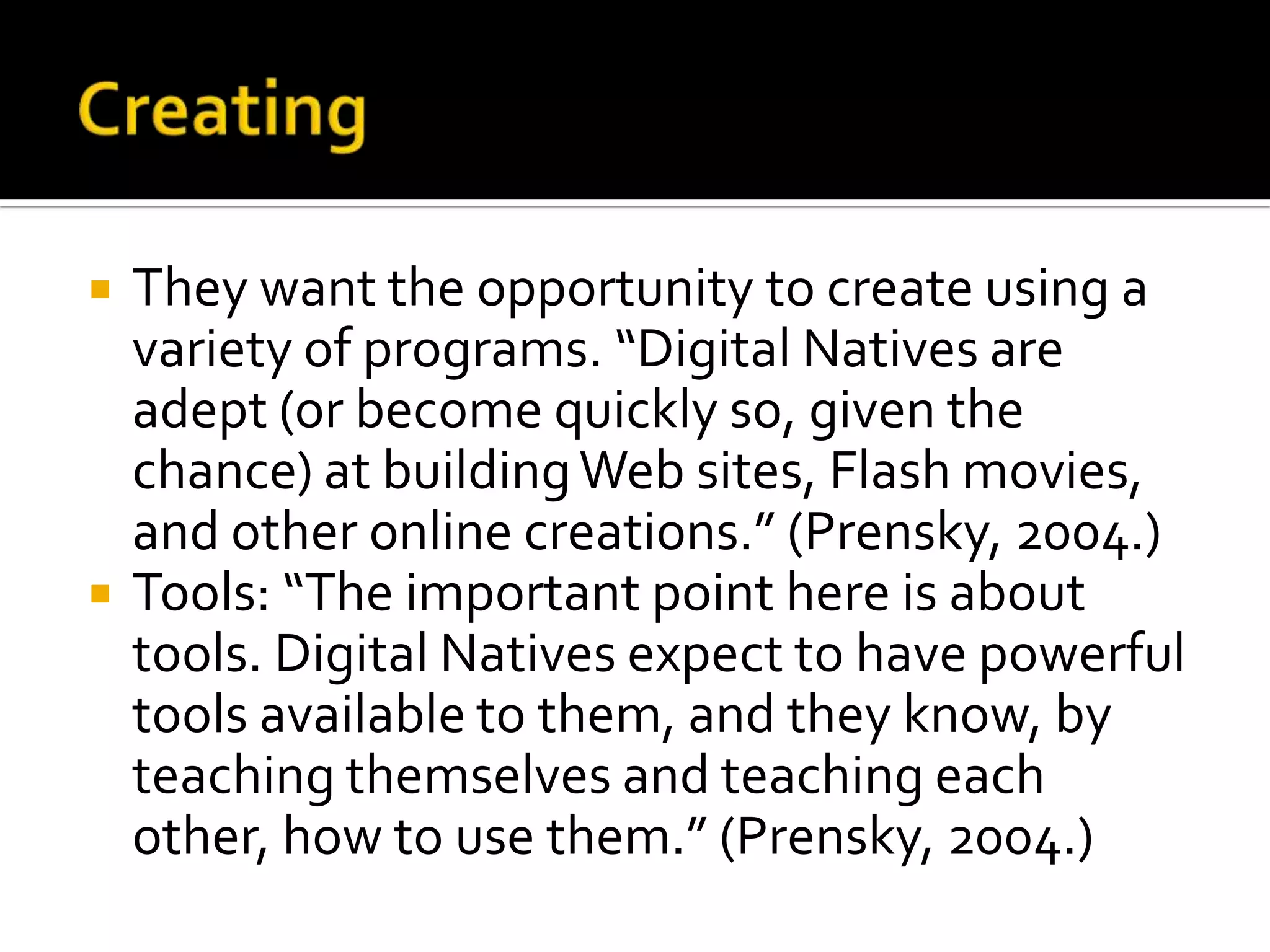 CreatingThey want the opportunity to create using a variety of programs. “Digital Natives are adept (or become quickly so, given the chance) at building Web sites, Flash movies, and other online creations.” (Prensky, 2004.)Tools: “The important point here is about tools. Digital Natives expect to have powerful tools available to them, and they know, by teaching themselves and teaching each other, how to use them.” (Prensky, 2004.)