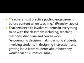 “Teachers must practice putting engagement before content when teaching.” (Prensky, 2007.)Teachers need to involve students in everything to do with the classroom including; teaching methods, discipline and course work. “encouraging decision making among students, involving students in designing instruction, and getting input from students about how they would teach.” (Prensky, 2007.)