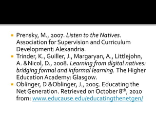 Prensky, M., 2007. Listen to the Natives. Association for Supervision and Curriculum Development: Alexandria. Trinder, K., Guiller, J., Margaryan, A., Littlejohn, A. & Nicol, D., 2008. Learning from digital natives: bridging formal and informal learning. The Higher Education Academy: Glasgow.Oblinger, D & Oblinger, J., 2005. Educating the Net Generation. Retrieved on October 8th, 2010 from: www.educause.edu/educatingthenetgen/