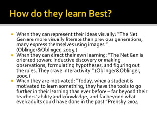 How do they learn Best?When they can represent their ideas visually: “The Net Gen are more visually literate than previous generations; many express themselves using images.” (Oblinger & Oblinger, 2005.)When they can direct their own learning: “The Net Gen is oriented toward inductive discovery or making observations, formulating hypotheses, and figuring out the rules. They crave interactivity.” (Oblinger & Oblinger, 2005.)When they are motivated: “Today, when a student is motivated to learn something, they have the tools to go further in their learning than ever before – far beyond their teachers’ ability and knowledge, and far beyond what even adults could have done in the past.”Prensky 2004