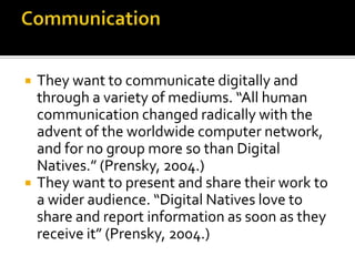 CommunicationThey want to communicate digitally and through a variety of mediums. “All human communication changed radically with the advent of the worldwide computer network, and for no group more so than Digital Natives.” (Prensky, 2004.)They want to present and share their work to a wider audience. “Digital Natives love to share and report information as soon as they receive it” (Prensky, 2004.)