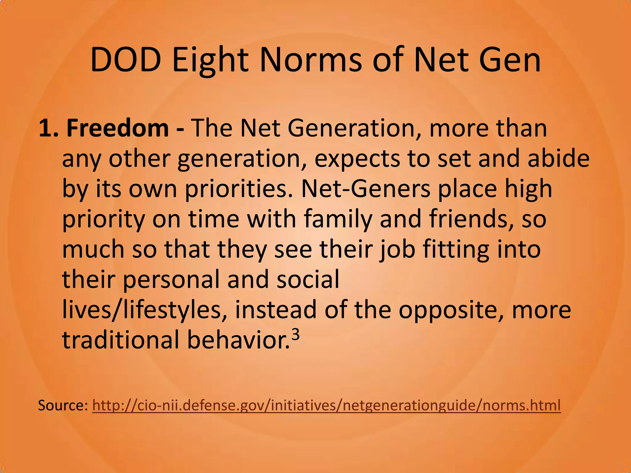 DOD Eight Norms of Net Gen1. Freedom - The Net Generation, more than any other generation, expects to set and abide by its own priorities. Net-Geners place high priority on time with family and friends, so much so that they see their job fitting into their personal and social lives/lifestyles, instead of the opposite, more traditional behavior.3Source: http://cio-nii.defense.gov/initiatives/netgenerationguide/norms.html