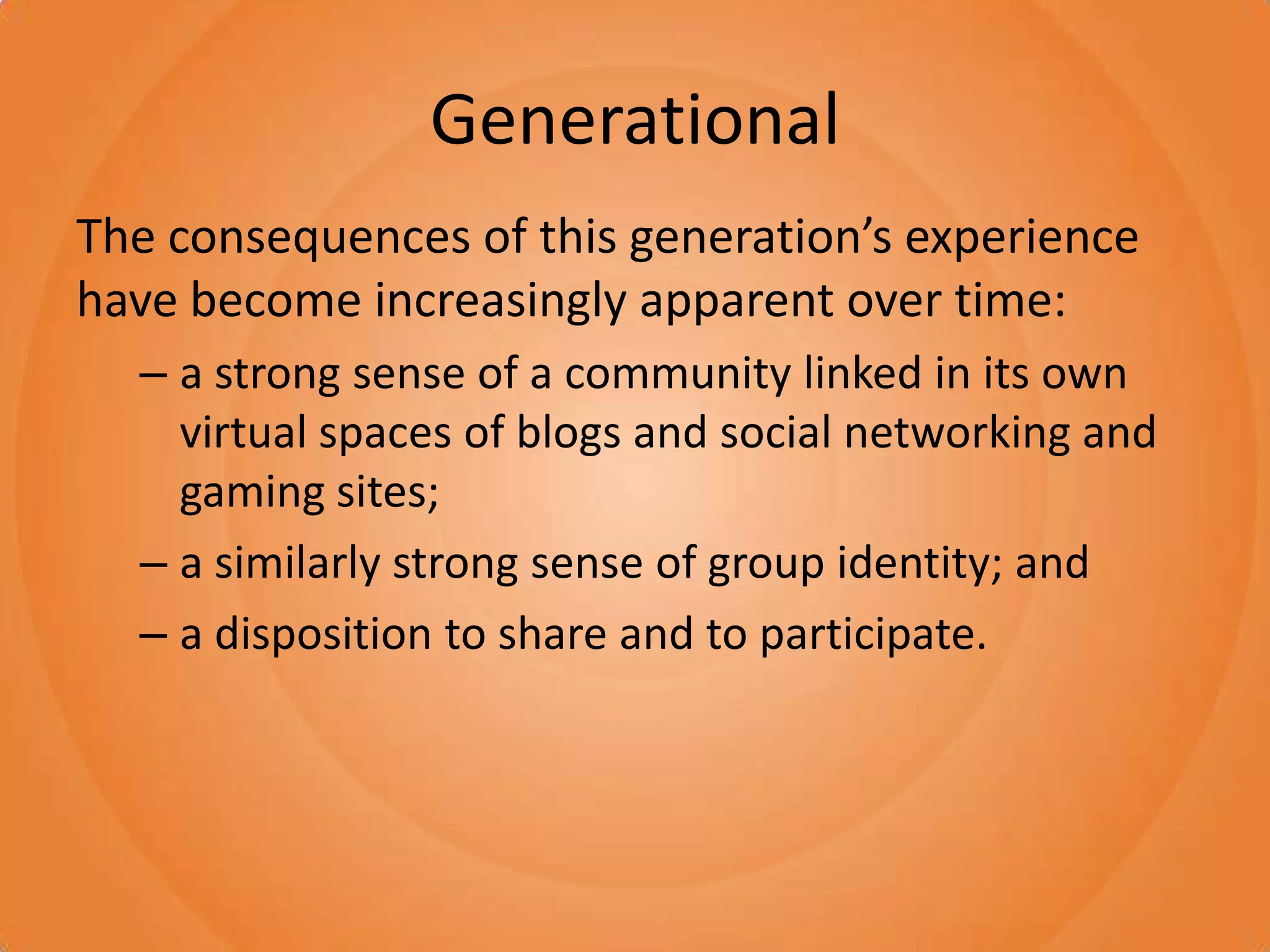 GenerationalThe consequences of this generation’s experience have become increasingly apparent over time:a strong sense of a community linked in its own virtual spaces of blogs and social networking and gaming sites; a similarly strong sense of group identity; and a disposition to share and to participate. 