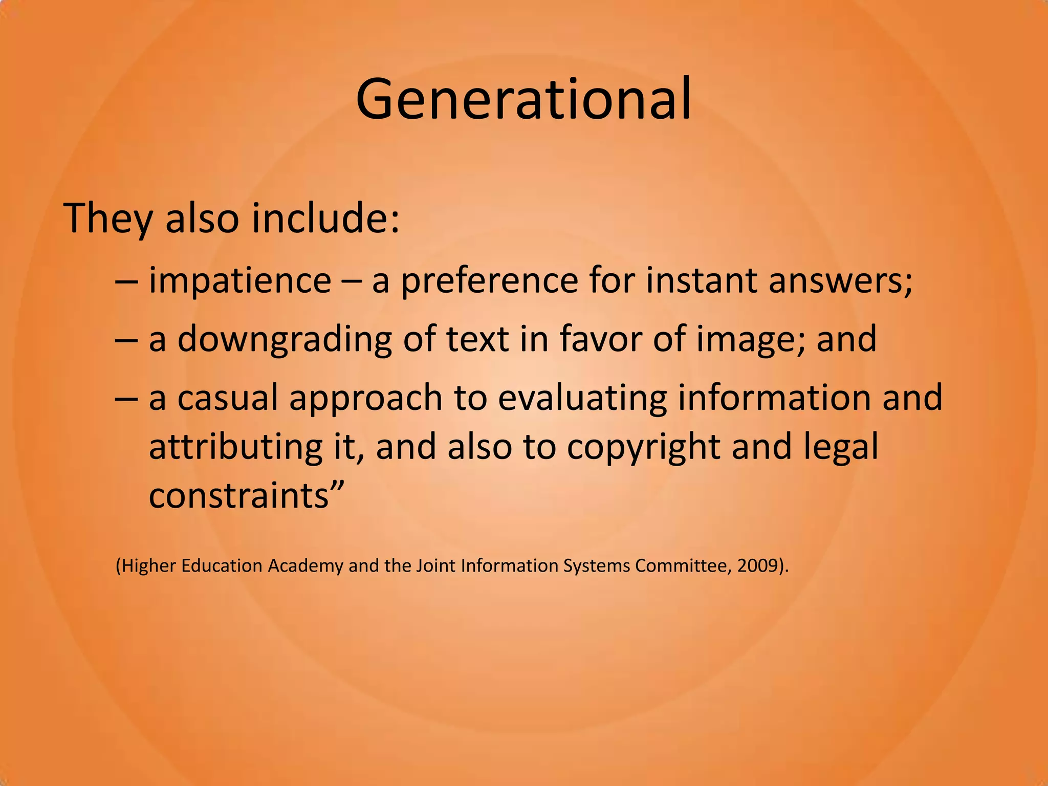 GenerationalThey also include: impatience – a preference for instant answers; a downgrading of text in favor of image; and a casual approach to evaluating information and attributing it, and also to copyright and legal constraints” (Higher Education Academy and the Joint Information Systems Committee, 2009).