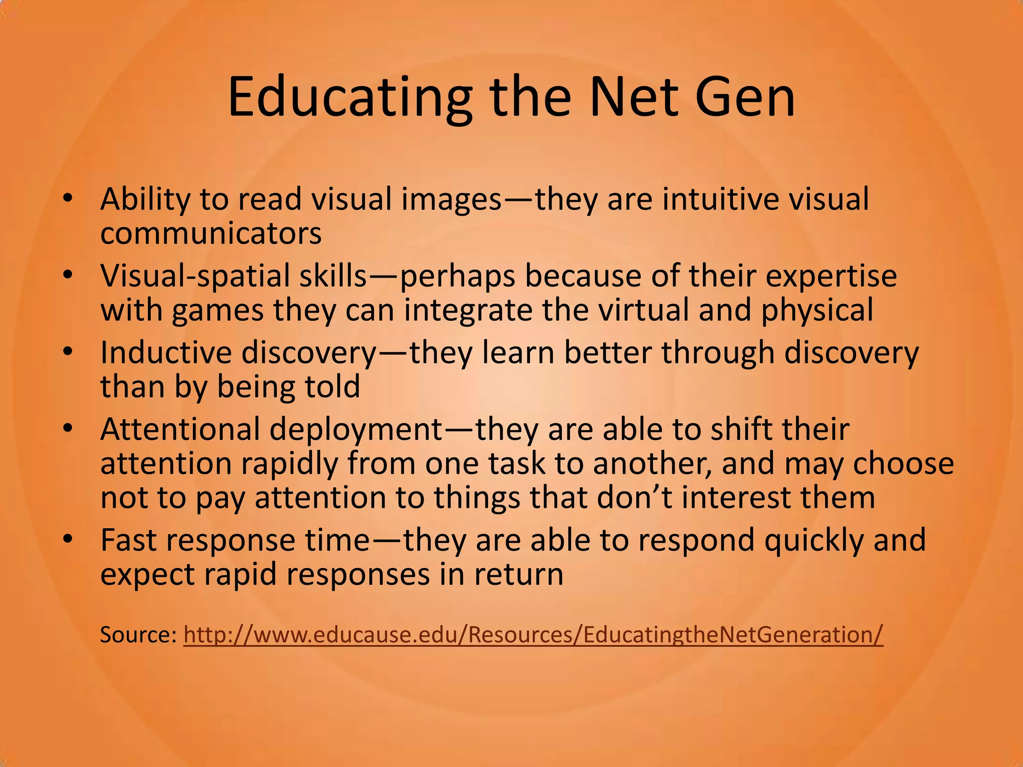 Educating the Net GenAbility to read visual images—they are intuitive visual communicatorsVisual-spatial skills—perhaps because of their expertise with games they can integrate the virtual and physicalInductive discovery—they learn better through discovery than by being toldAttentional deployment—they are able to shift their attention rapidly from one task to another, and may choose not to pay attention to things that don’t interest themFast response time—they are able to respond quickly and expect rapid responses in returnSource: http://www.educause.edu/Resources/EducatingtheNetGeneration/