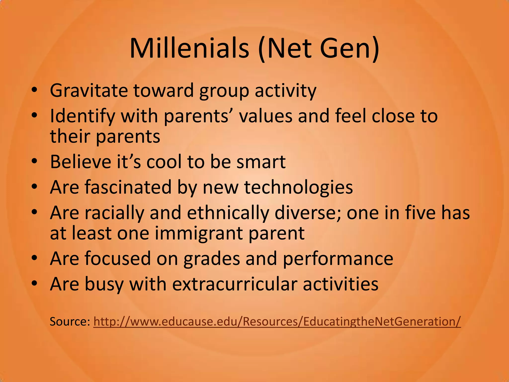 Millenials (Net Gen)Gravitate toward group activityIdentify with parents’ values and feel close to their parentsBelieve it’s cool to be smartAre fascinated by new technologiesAre racially and ethnically diverse; one in five has at least one immigrant parentAre focused on grades and performanceAre busy with extracurricular activitiesSource: http://www.educause.edu/Resources/EducatingtheNetGeneration/