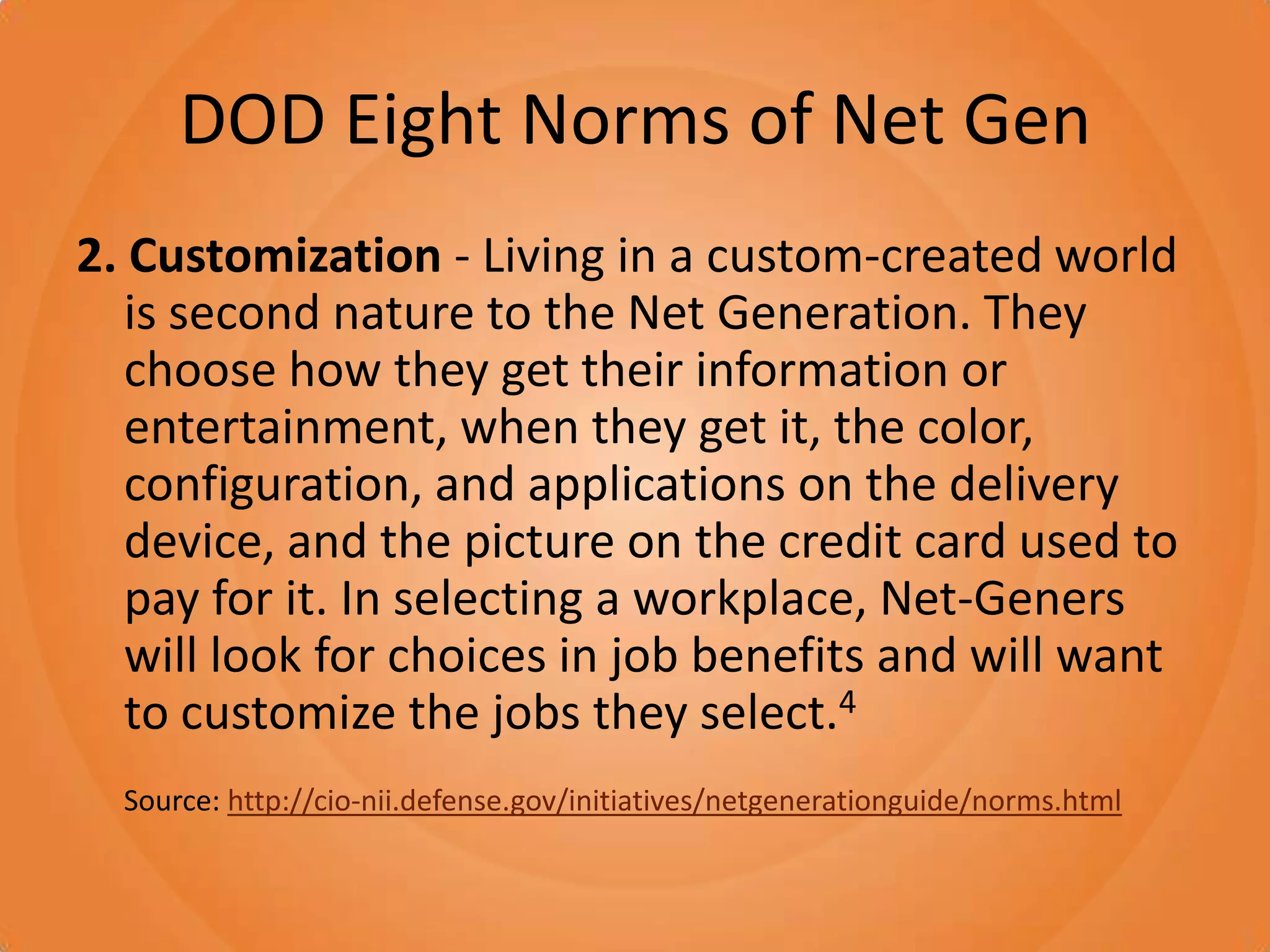 DOD Eight Norms of Net Gen2. Customization - Living in a custom-created world is second nature to the Net Generation. They choose how they get their information or entertainment, when they get it, the color, configuration, and applications on the delivery device, and the picture on the credit card used to pay for it. In selecting a workplace, Net-Geners will look for choices in job benefits and will want to customize the jobs they select.4Source: http://cio-nii.defense.gov/initiatives/netgenerationguide/norms.html
