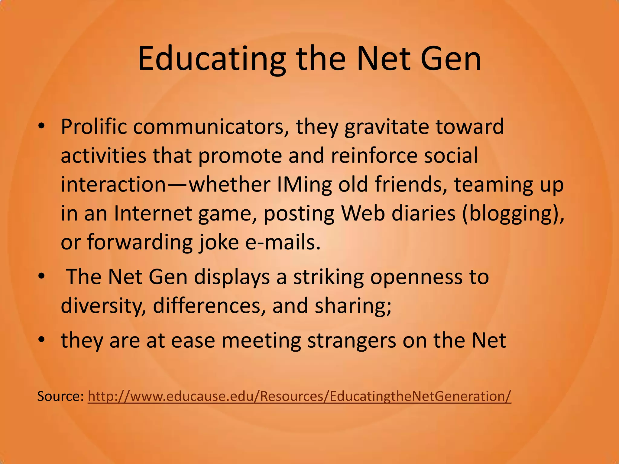Educating the Net GenProlific communicators, they gravitate toward activities that promote and reinforce social interaction—whether IMing old friends, teaming up in an Internet game, posting Web diaries (blogging), or forwarding joke e-mails. The Net Gen displays a striking openness to diversity, differences, and sharing; they are at ease meeting strangers on the NetSource: http://www.educause.edu/Resources/EducatingtheNetGeneration/