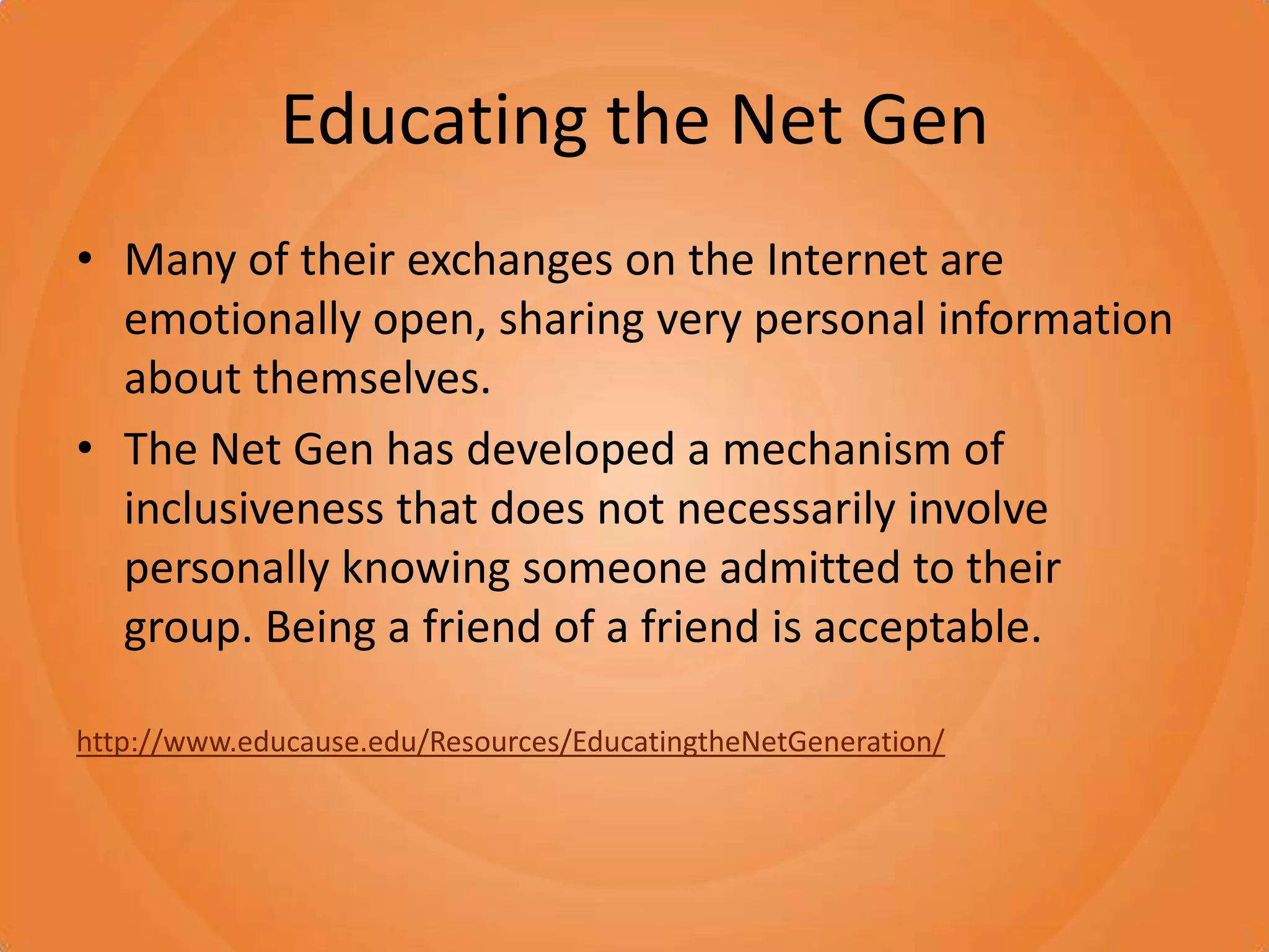 Educating the Net GenMany of their exchanges on the Internet are emotionally open, sharing very personal information about themselves. The Net Gen has developed a mechanism of inclusiveness that does not necessarily involve personally knowing someone admitted to their group. Being a friend of a friend is acceptable.http://www.educause.edu/Resources/EducatingtheNetGeneration/