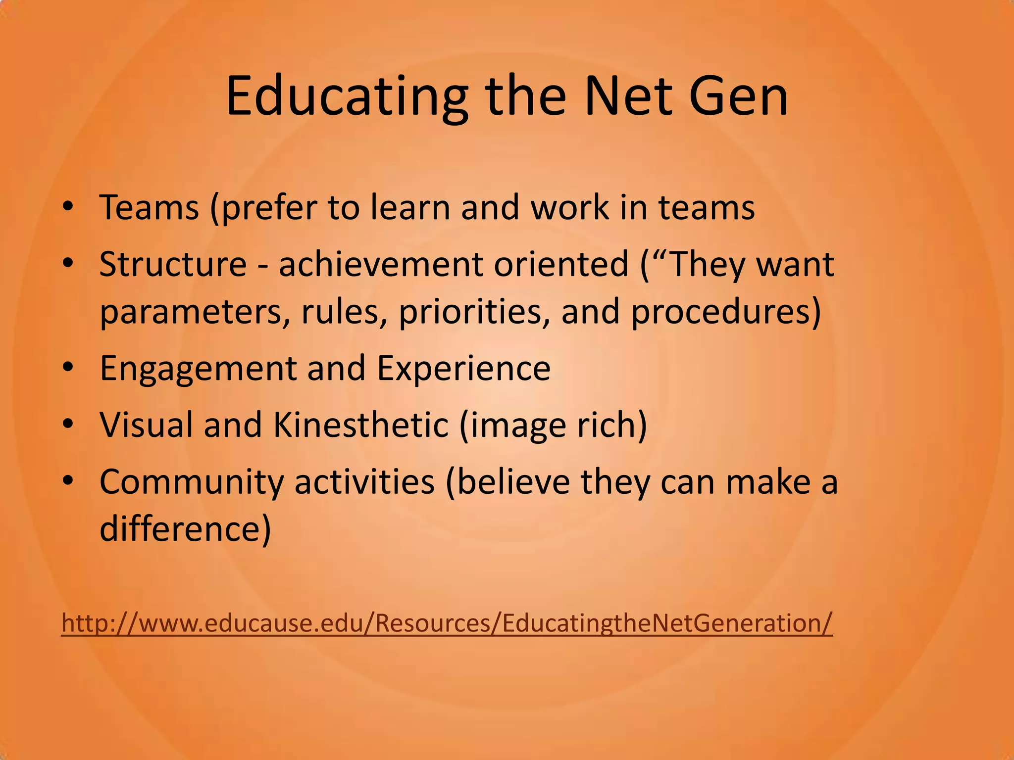 Educating the Net GenTeams (prefer to learn and work in teamsStructure - achievement oriented (“They want parameters, rules, priorities, and procedures)Engagement and ExperienceVisual and Kinesthetic (image rich)Community activities (believe they can make a difference)http://www.educause.edu/Resources/EducatingtheNetGeneration/